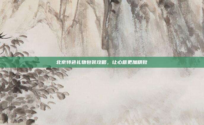 北京特色礼物包装攻略，让心意更加精致