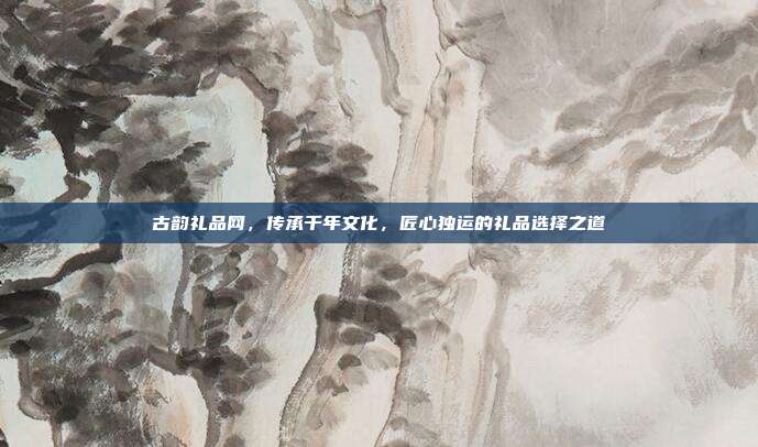 古韵礼品网，传承千年文化，匠心独运的礼品选择之道