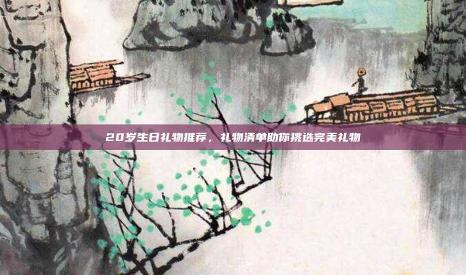 20岁生日礼物推荐，礼物清单助你挑选完美礼物