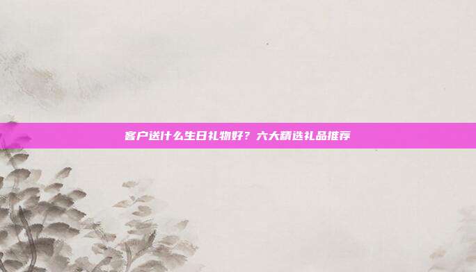 客户送什么生日礼物好？六大精选礼品推荐