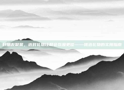 好朋友聚餐，选对礼物让聚会氛围更佳——挑选礼物的实用指南