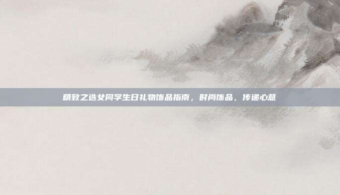 精致之选女同学生日礼物饰品指南，时尚饰品，传递心意