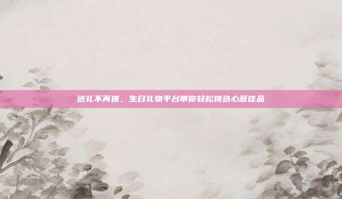送礼不再难，生日礼物平台带你轻松挑选心意佳品