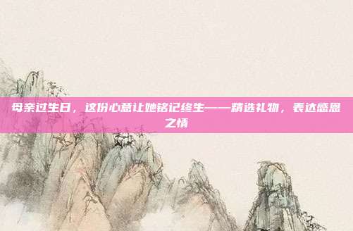 母亲过生日，这份心意让她铭记终生——精选礼物，表达感恩之情
