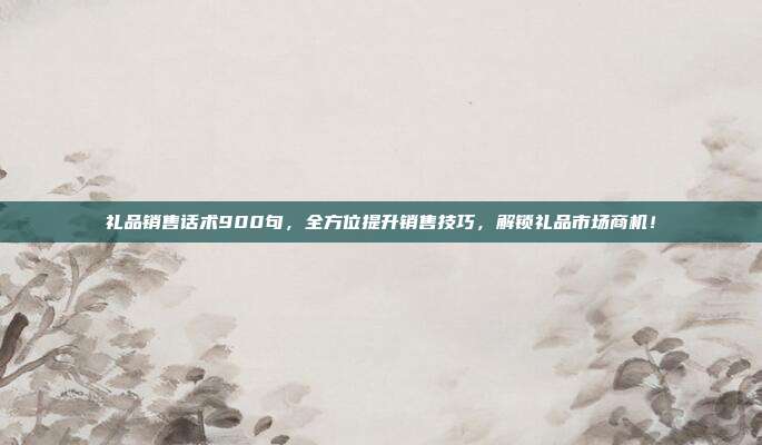 礼品销售话术900句，全方位提升销售技巧，解锁礼品市场商机！
