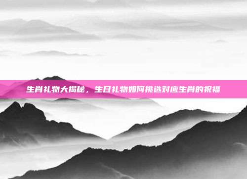生肖礼物大揭秘，生日礼物如何挑选对应生肖的祝福