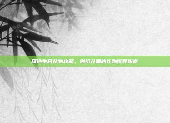 精选生日礼物攻略，送给儿童的礼物推荐指南