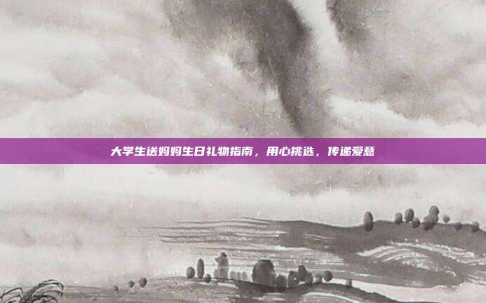 大学生送妈妈生日礼物指南，用心挑选，传递爱意