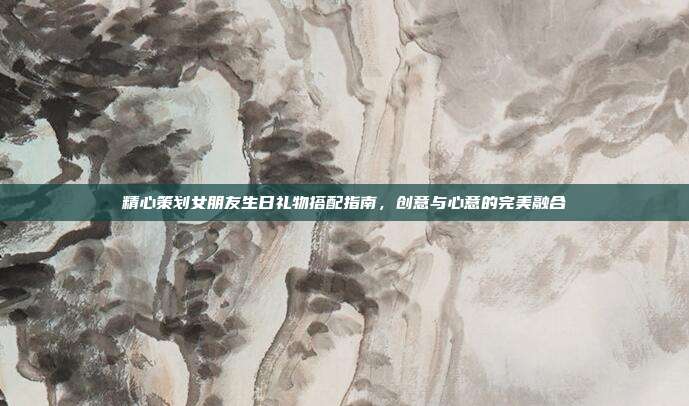 精心策划女朋友生日礼物搭配指南，创意与心意的完美融合