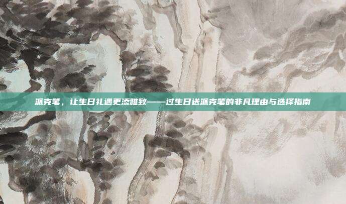 派克笔，让生日礼遇更添雅致——过生日送派克笔的非凡理由与选择指南