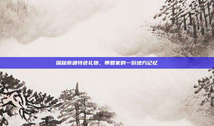 探秘南通特色礼物，带回家的一份地方记忆