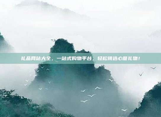 礼品网站大全，一站式购物平台，轻松挑选心意礼物！