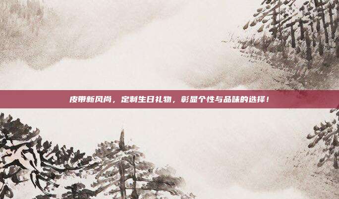 皮带新风尚，定制生日礼物，彰显个性与品味的选择！