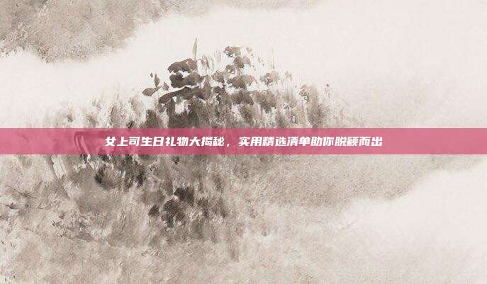 女上司生日礼物大揭秘，实用精选清单助你脱颖而出
