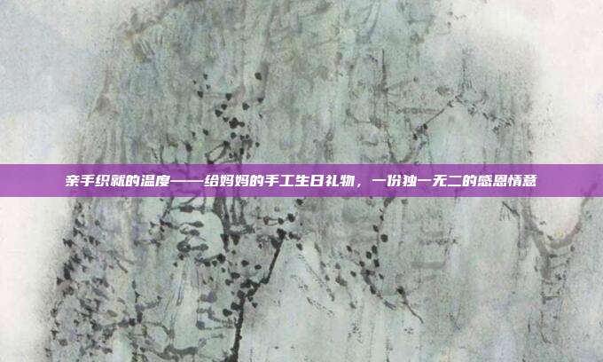 亲手织就的温度——给妈妈的手工生日礼物，一份独一无二的感恩情意
