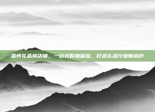 温州礼品城店铺，一站式购物体验，打造礼品行业新标杆