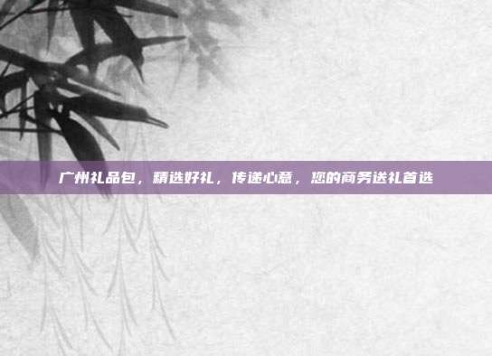 广州礼品包，精选好礼，传递心意，您的商务送礼首选