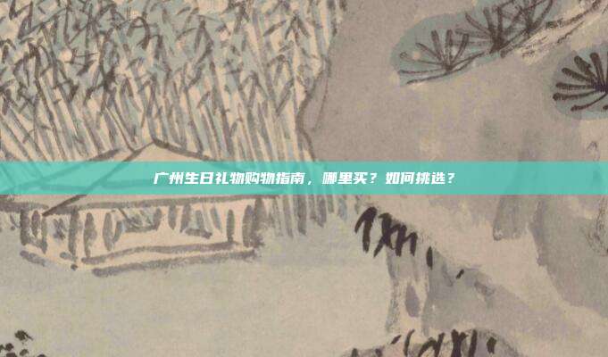 广州生日礼物购物指南，哪里买？如何挑选？