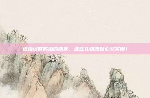 送给经常喝酒的朋友，这些礼物既贴心又实用！