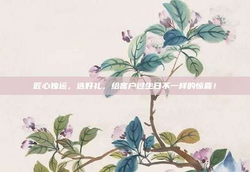 匠心独运，选好礼，给客户过生日不一样的惊喜！