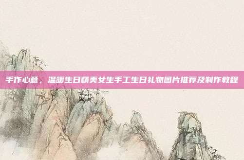 手作心意，温暖生日精美女生手工生日礼物图片推荐及制作教程