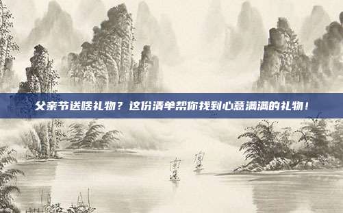 父亲节送啥礼物？这份清单帮你找到心意满满的礼物！