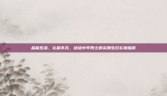 品味生活，礼献不凡，送给中年男士的实用生日礼物指南