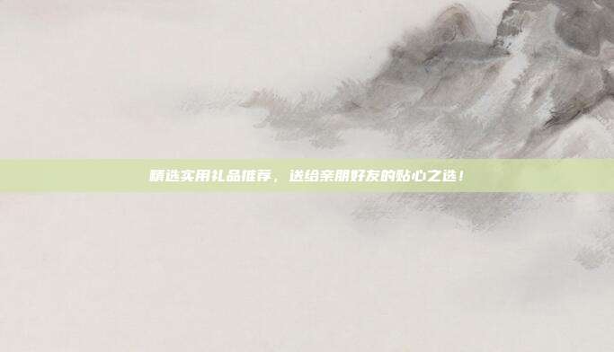 精选实用礼品推荐，送给亲朋好友的贴心之选！