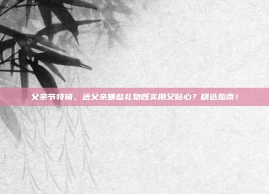 父亲节特辑，送父亲哪些礼物既实用又贴心？精选指南！