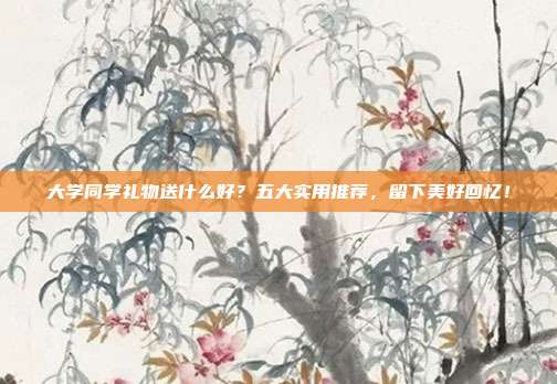 大学同学礼物送什么好？五大实用推荐，留下美好回忆！