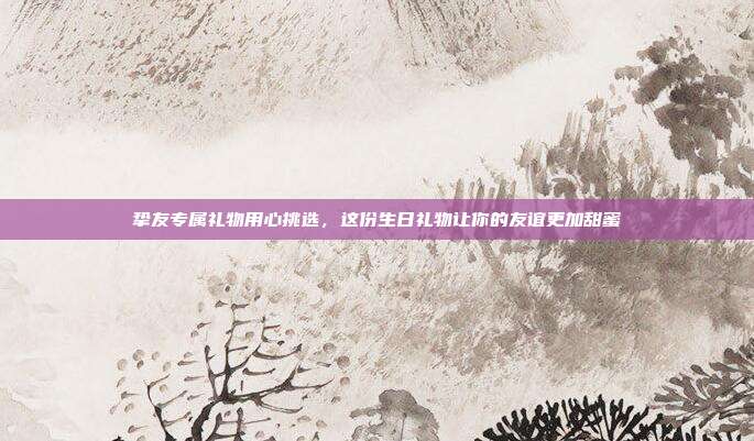 挚友专属礼物用心挑选，这份生日礼物让你的友谊更加甜蜜