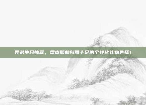 表弟生日惊喜，盘点那些创意十足的个性化礼物选择！