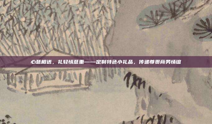 心意相送，礼轻情意重——定制特色小礼品，传递尊贵商务情谊