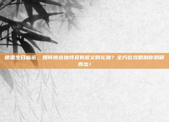 德国生日临近，如何挑选独特且有意义的礼物？全方位攻略助你脱颖而出！