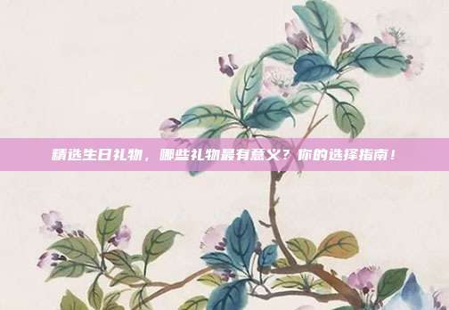 精选生日礼物，哪些礼物最有意义？你的选择指南！