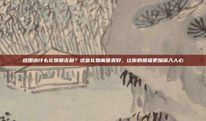 结婚送什么礼物最吉利？这些礼物寓意美好，让你的祝福更加深入人心