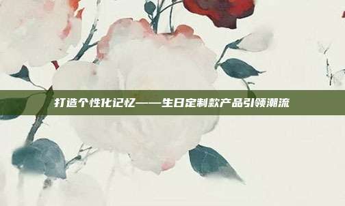 打造个性化记忆——生日定制款产品引领潮流