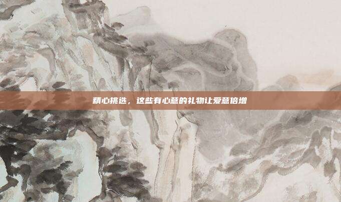 精心挑选，这些有心意的礼物让爱意倍增
