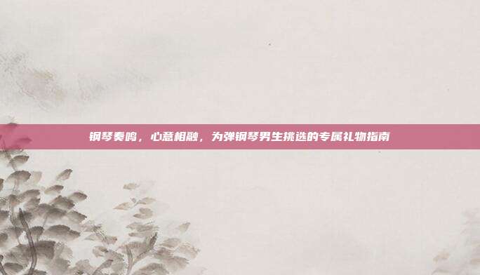 钢琴奏鸣，心意相融，为弹钢琴男生挑选的专属礼物指南