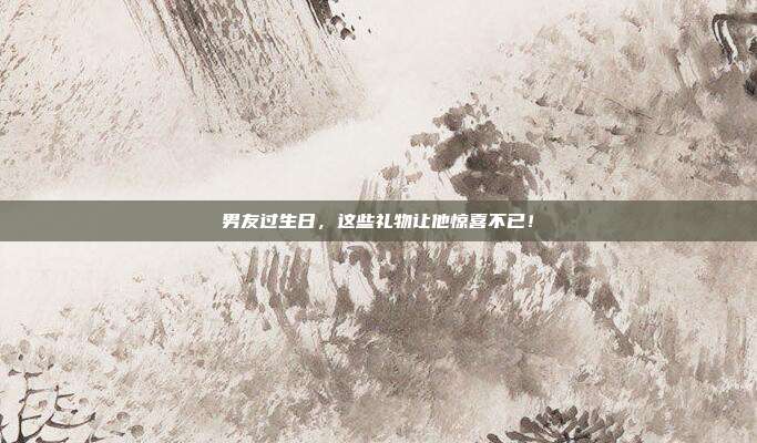 男友过生日，这些礼物让他惊喜不已！