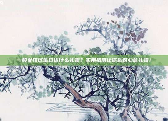 一般女孩过生日送什么礼物？实用指南让你选对心意礼物！