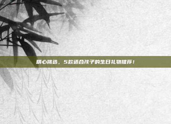 精心挑选，5款适合孩子的生日礼物推荐！