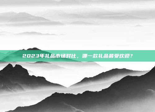 2023年礼品市场对比，哪一款礼品最受欢迎？