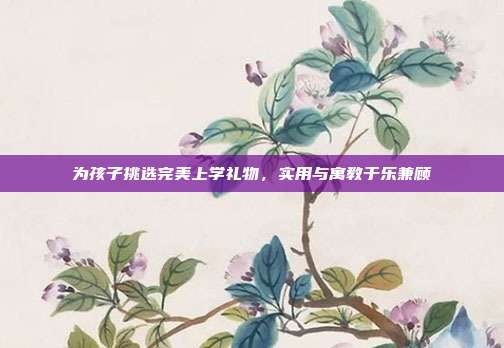 为孩子挑选完美上学礼物，实用与寓教于乐兼顾