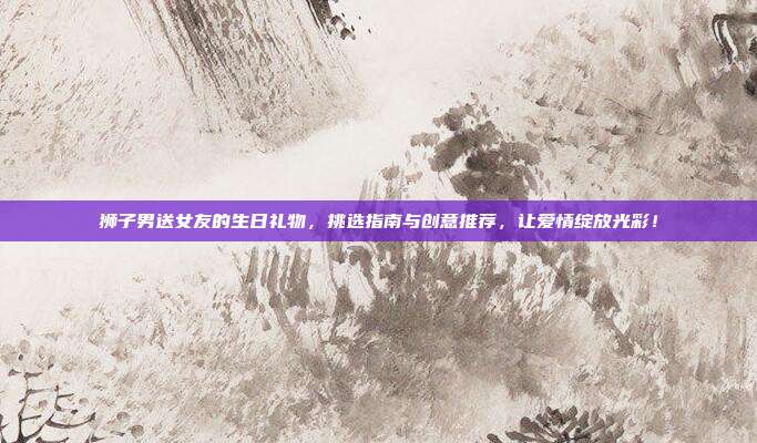 狮子男送女友的生日礼物，挑选指南与创意推荐，让爱情绽放光彩！
