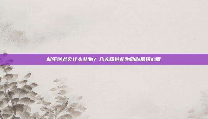 新年送老公什么礼物？八大精选礼物助你展现心意