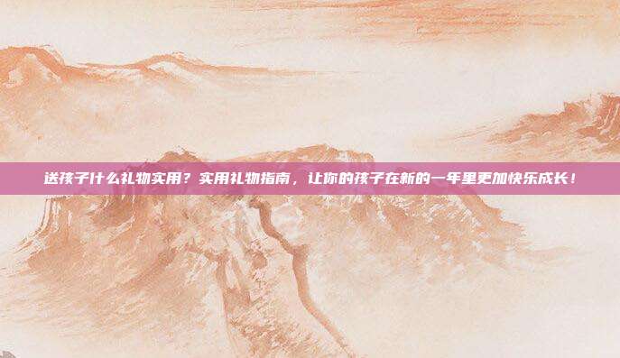 送孩子什么礼物实用？实用礼物指南，让你的孩子在新的一年里更加快乐成长！