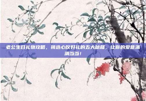 老公生日礼物攻略，挑选心仪好礼的五大秘籍，让你的爱意满满当当！