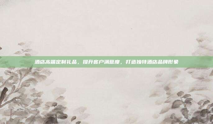 酒店高端定制礼品，提升客户满意度，打造独特酒店品牌形象