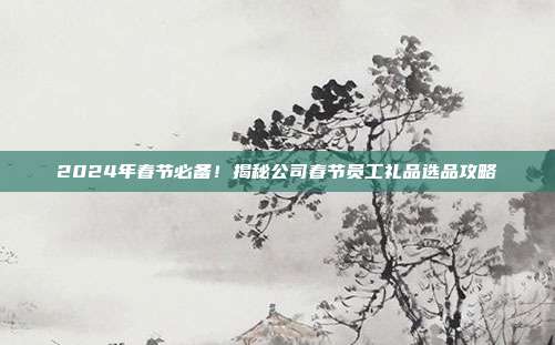 2024年春节必备！揭秘公司春节员工礼品选品攻略